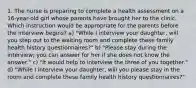 1. The nurse is preparing to complete a health assessment on a 16-year-old girl whose parents have brought her to the clinic. Which instruction would be appropriate for the parents before the interview begins? a) "While I interview your daughter, will you step out to the waiting room and complete these family health history questionnaires?" b) "Please stay during the interview; you can answer for her if she does not know the answer." c) "It would help to interview the three of you together." d) "While I interview your daughter, will you please stay in the room and complete these family health history questionnaires?"