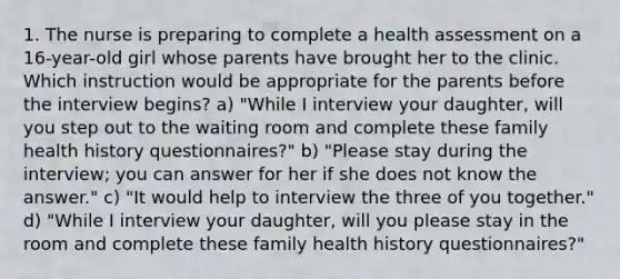 1. The nurse is preparing to complete a health assessment on a 16-year-old girl whose parents have brought her to the clinic. Which instruction would be appropriate for the parents before the interview begins? a) "While I interview your daughter, will you step out to the waiting room and complete these family health history questionnaires?" b) "Please stay during the interview; you can answer for her if she does not know the answer." c) "It would help to interview the three of you together." d) "While I interview your daughter, will you please stay in the room and complete these family health history questionnaires?"