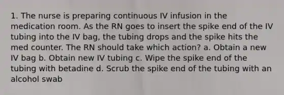 1. The nurse is preparing continuous IV infusion in the medication room. As the RN goes to insert the spike end of the IV tubing into the IV bag, the tubing drops and the spike hits the med counter. The RN should take which action? a. Obtain a new IV bag b. Obtain new IV tubing c. Wipe the spike end of the tubing with betadine d. Scrub the spike end of the tubing with an alcohol swab