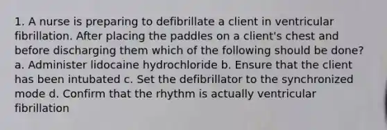 1. A nurse is preparing to defibrillate a client in ventricular fibrillation. After placing the paddles on a client's chest and before discharging them which of the following should be done? a. Administer lidocaine hydrochloride b. Ensure that the client has been intubated c. Set the defibrillator to the synchronized mode d. Confirm that the rhythm is actually ventricular fibrillation