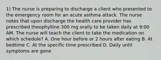 1) The nurse is preparing to discharge a client who presented to the emergency room for an acute asthma attack. The nurse notes that upon discharge the health care provider has prescribed theophylline 300 mg orally to be taken daily at 9:00 AM. The nurse will teach the client to take the medication on which schedule? A. One hour before or 2 hours after eating B. At bedtime C. At the specific time prescribed D. Daily until symptoms are gone