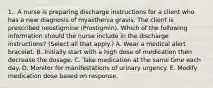 1.. A nurse is preparing discharge instructions for a client who has a new diagnosis of myasthenia gravis. The client is prescribed neostigmine (Prostigmin). Which of the following information should the nurse include in the discharge instructions? (Select all that apply.) A. Wear a medical alert bracelet. B. Initially start with a high dose of medication then decrease the dosage. C. Take medication at the same time each day. D. Monitor for manifestations of urinary urgency. E. Modify medication dose based on response.