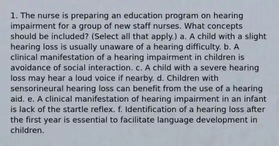 1. The nurse is preparing an education program on hearing impairment for a group of new staff nurses. What concepts should be included? (Select all that apply.) a. A child with a slight hearing loss is usually unaware of a hearing difficulty. b. A clinical manifestation of a hearing impairment in children is avoidance of social interaction. c. A child with a severe hearing loss may hear a loud voice if nearby. d. Children with sensorineural hearing loss can benefit from the use of a hearing aid. e. A clinical manifestation of hearing impairment in an infant is lack of the startle reflex. f. Identification of a hearing loss after the first year is essential to facilitate language development in children.