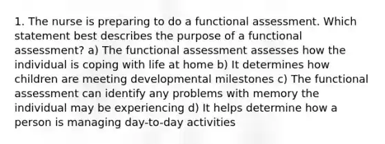 1. The nurse is preparing to do a functional assessment. Which statement best describes the purpose of a functional assessment? a) The functional assessment assesses how the individual is coping with life at home b) It determines how children are meeting developmental milestones c) The functional assessment can identify any problems with memory the individual may be experiencing d) It helps determine how a person is managing day-to-day activities