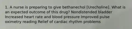 1. A nurse is preparing to give bethanechol [Urecholine]. What is an expected outcome of this drug? Nondistended bladder Increased heart rate and blood pressure Improved pulse oximetry reading Relief of cardiac rhythm problems