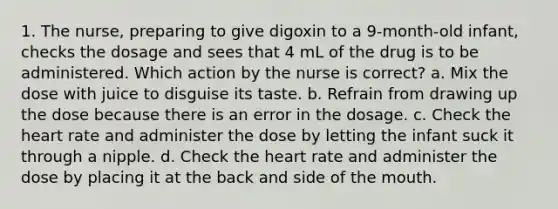 1. The nurse, preparing to give digoxin to a 9-month-old infant, checks the dosage and sees that 4 mL of the drug is to be administered. Which action by the nurse is correct? a. Mix the dose with juice to disguise its taste. b. Refrain from drawing up the dose because there is an error in the dosage. c. Check the heart rate and administer the dose by letting the infant suck it through a nipple. d. Check the heart rate and administer the dose by placing it at the back and side of the mouth.