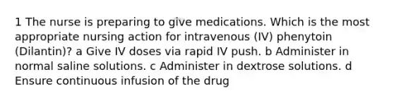 1 The nurse is preparing to give medications. Which is the most appropriate nursing action for intravenous (IV) phenytoin (Dilantin)? a Give IV doses via rapid IV push. b Administer in normal saline solutions. c Administer in dextrose solutions. d Ensure continuous infusion of the drug