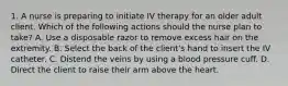 1. A nurse is preparing to initiate IV therapy for an older adult client. Which of the following actions should the nurse plan to take? A. Use a disposable razor to remove excess hair on the extremity. B. Select the back of the client's hand to insert the IV catheter. C. Distend the veins by using a blood pressure cuff. D. Direct the client to raise their arm above the heart.