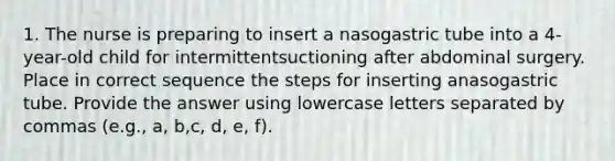 1. The nurse is preparing to insert a nasogastric tube into a 4-year-old child for intermittentsuctioning after abdominal surgery. Place in correct sequence the steps for inserting anasogastric tube. Provide the answer using lowercase letters separated by commas (e.g., a, b,c, d, e, f).