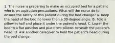 1. The nurse is preparing to make an occupied bed for a patient who is on aspiration precautions. What will the nurse do to ensure the safety of this patient during the bed change? A. Keep the head of the bed no lower than a 30-degree angle. B. Fold a pillow in half and place it under the patient's head. C. Lower the bed to a flat position and place two pillows beneath the patient's head. D. Ask another caregiver to hold the patient's head during the bed change.