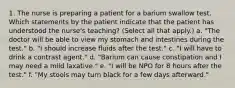 1. The nurse is preparing a patient for a barium swallow test. Which statements by the patient indicate that the patient has understood the nurse's teaching? (Select all that apply.) a. "The doctor will be able to view my stomach and intestines during the test." b. "I should increase fluids after the test." c. "I will have to drink a contrast agent." d. "Barium can cause constipation and I may need a mild laxative." e. "I will be NPO for 8 hours after the test." f. "My stools may turn black for a few days afterward."