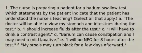 1. The nurse is preparing a patient for a barium swallow test. Which statements by the patient indicate that the patient has understood the nurse's teaching? (Select all that apply.) a. "The doctor will be able to view my stomach and intestines during the test." b. "I should increase fluids after the test." c. "I will have to drink a contrast agent." d. "Barium can cause constipation and I may need a mild laxative." e. "I will be NPO for 8 hours after the test." f. "My stools may turn black for a few days afterward."