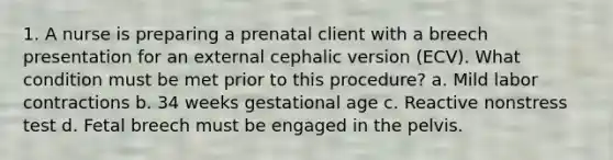 1. A nurse is preparing a prenatal client with a breech presentation for an external cephalic version (ECV). What condition must be met prior to this procedure? a. Mild labor contractions b. 34 weeks gestational age c. Reactive nonstress test d. Fetal breech must be engaged in the pelvis.