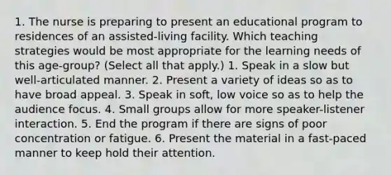 1. The nurse is preparing to present an educational program to residences of an assisted-living facility. Which teaching strategies would be most appropriate for the learning needs of this age-group? (Select all that apply.) 1. Speak in a slow but well-articulated manner. 2. Present a variety of ideas so as to have broad appeal. 3. Speak in soft, low voice so as to help the audience focus. 4. Small groups allow for more speaker-listener interaction. 5. End the program if there are signs of poor concentration or fatigue. 6. Present the material in a fast-paced manner to keep hold their attention.