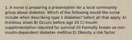 1. A nurse is preparing a presentation for a local community group about diabetes. Which of the following would the nurse include when describing type 1 diabetes? Select all that apply. A) Insidious onset B) Occurs before age 20 C) Insulin supplementation required for survival D) Formally known as non-insulin-dependent diabetes mellitus E) Obesity a risk factor