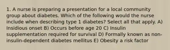 1. A nurse is preparing a presentation for a local community group about diabetes. Which of the following would the nurse include when describing type 1 diabetes? Select all that apply. A) Insidious onset B) Occurs before age 20 C) Insulin supplementation required for survival D) Formally known as non-insulin-dependent diabetes mellitus E) Obesity a risk factor