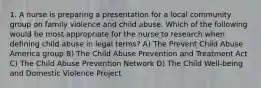 1. A nurse is preparing a presentation for a local community group on family violence and child abuse. Which of the following would be most appropriate for the nurse to research when defining child abuse in legal terms? A) The Prevent Child Abuse America group B) The Child Abuse Prevention and Treatment Act C) The Child Abuse Prevention Network D) The Child Well-being and Domestic Violence Project