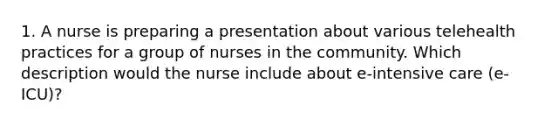 1. A nurse is preparing a presentation about various telehealth practices for a group of nurses in the community. Which description would the nurse include about e-intensive care (e-ICU)?