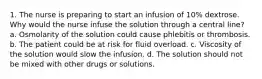 1. The nurse is preparing to start an infusion of 10% dextrose. Why would the nurse infuse the solution through a central line? a. Osmolarity of the solution could cause phlebitis or thrombosis. b. The patient could be at risk for fluid overload. c. Viscosity of the solution would slow the infusion. d. The solution should not be mixed with other drugs or solutions.