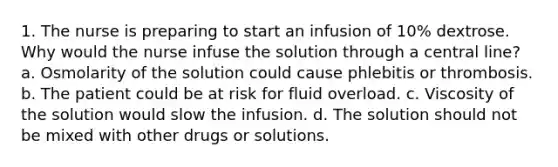 1. The nurse is preparing to start an infusion of 10% dextrose. Why would the nurse infuse the solution through a central line? a. Osmolarity of the solution could cause phlebitis or thrombosis. b. The patient could be at risk for fluid overload. c. Viscosity of the solution would slow the infusion. d. The solution should not be mixed with other drugs or solutions.