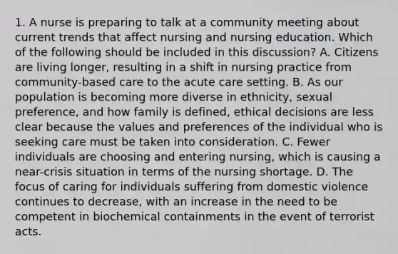 1. A nurse is preparing to talk at a community meeting about current trends that affect nursing and nursing education. Which of the following should be included in this discussion? A. Citizens are living longer, resulting in a shift in nursing practice from community-based care to the acute care setting. B. As our population is becoming more diverse in ethnicity, sexual preference, and how family is defined, ethical decisions are less clear because the values and preferences of the individual who is seeking care must be taken into consideration. C. Fewer individuals are choosing and entering nursing, which is causing a near-crisis situation in terms of the nursing shortage. D. The focus of caring for individuals suffering from domestic violence continues to decrease, with an increase in the need to be competent in biochemical containments in the event of terrorist acts.