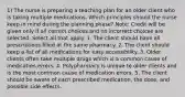 1) The nurse is preparing a teaching plan for an older client who is taking multiple medications. Which principles should the nurse keep in mind during the planning phase? Note: Credit will be given only if all correct choices and no incorrect choices are selected. Select all that apply. 1. The client should have all prescriptions filled at the same pharmacy. 2. The client should keep a list of all medications for easy accessibility. 3. Older clients often take multiple drugs which is a common cause of medication errors. 4. Polypharmacy is unique to older clients and is the most common cause of medication errors. 5. The client should be aware of each prescribed medication, the dose, and possible side effects.