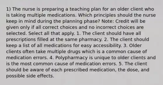 1) The nurse is preparing a teaching plan for an older client who is taking multiple medications. Which principles should the nurse keep in mind during the planning phase? Note: Credit will be given only if all correct choices and no incorrect choices are selected. Select all that apply. 1. The client should have all prescriptions filled at the same pharmacy. 2. The client should keep a list of all medications for easy accessibility. 3. Older clients often take multiple drugs which is a common cause of medication errors. 4. Polypharmacy is unique to older clients and is the most common cause of medication errors. 5. The client should be aware of each prescribed medication, the dose, and possible side effects.