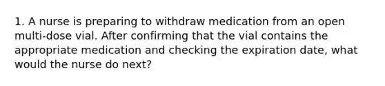 1. A nurse is preparing to withdraw medication from an open multi-dose vial. After confirming that the vial contains the appropriate medication and checking the expiration date, what would the nurse do next?