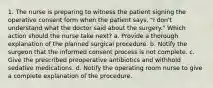 1. The nurse is preparing to witness the patient signing the operative consent form when the patient says, "I don't understand what the doctor said about the surgery." Which action should the nurse take next? a. Provide a thorough explanation of the planned surgical procedure. b. Notify the surgeon that the informed consent process is not complete. c. Give the prescribed preoperative antibiotics and withhold sedative medications. d. Notify the operating room nurse to give a complete explanation of the procedure.