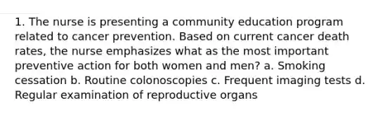 1. The nurse is presenting a community education program related to cancer prevention. Based on current cancer death rates, the nurse emphasizes what as the most important preventive action for both women and men? a. Smoking cessation b. Routine colonoscopies c. Frequent imaging tests d. Regular examination of reproductive organs