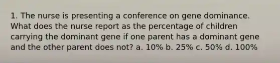 1. The nurse is presenting a conference on gene dominance. What does the nurse report as the percentage of children carrying the dominant gene if one parent has a dominant gene and the other parent does not? a. 10% b. 25% c. 50% d. 100%