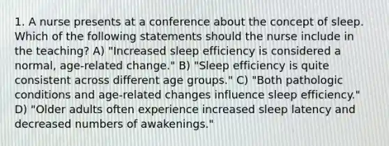 1. A nurse presents at a conference about the concept of sleep. Which of the following statements should the nurse include in the teaching? A) "Increased sleep efficiency is considered a normal, age-related change." B) "Sleep efficiency is quite consistent across different age groups." C) "Both pathologic conditions and age-related changes influence sleep efficiency." D) "Older adults often experience increased sleep latency and decreased numbers of awakenings."