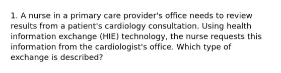 1. A nurse in a primary care provider's office needs to review results from a patient's cardiology consultation. Using health information exchange (HIE) technology, the nurse requests this information from the cardiologist's office. Which type of exchange is described?