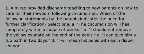 1. A nurse provided discharge teaching to new parents on how to care for their newborn following circumcision. Which of the following statements by the parents indicates the need for further clarification? Select one: a. "The circumcision will heal completely within a couple of weeks." b. "I should not remove the yellow exudate on the end of the penis." c. "I can give him a tub bath in two days." d. "I will clean his penis with each diaper change."