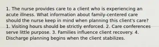 1. The nurse provides care to a client who is experiencing an acute illness. What information about family-centered care should the nurse keep in mind when planning this client's care? 1. Visiting hours should be strictly enforced. 2. Care conferences serve little purpose. 3. Families influence client recovery. 4. Discharge planning begins when the client stabilizes.