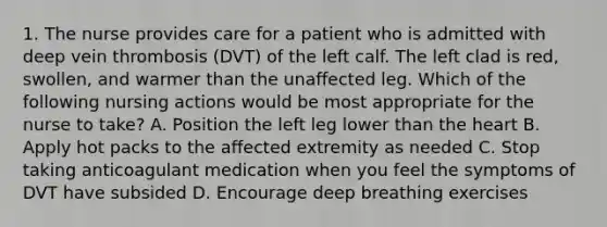 1. The nurse provides care for a patient who is admitted with deep vein thrombosis (DVT) of the left calf. The left clad is red, swollen, and warmer than the unaffected leg. Which of the following nursing actions would be most appropriate for the nurse to take? A. Position the left leg lower than the heart B. Apply hot packs to the affected extremity as needed C. Stop taking anticoagulant medication when you feel the symptoms of DVT have subsided D. Encourage deep breathing exercises