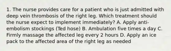 1. The nurse provides care for a patient who is just admitted with deep vein thrombosis of the right leg. Which treatment should the nurse expect to implement immediately? A. Apply anti-embolism stockings (Ted hose) B. Ambulation five times a day C. Firmly massage the affected leg every 2 hours D. Apply an ice pack to the affected area of the right leg as needed