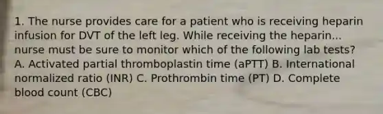 1. The nurse provides care for a patient who is receiving heparin infusion for DVT of the left leg. While receiving the heparin... nurse must be sure to monitor which of the following lab tests? A. Activated partial thromboplastin time (aPTT) B. International normalized ratio (INR) C. Prothrombin time (PT) D. Complete blood count (CBC)