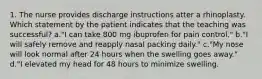 1. The nurse provides discharge instructions atter a rhinoplasty. Which statement by the patient indicates that the teaching was successful? a."I can take 800 mg ibuprofen for pain control." b."I will safely remove and reapply nasal packing daily." c."My nose will look normal after 24 hours when the swelling goes away." d."I elevated my head for 48 hours to minimize swelling.