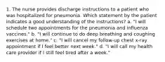 1. The nurse provides discharge instructions to a patient who was hospitalized for pneumonia. Which statement by the patient indicates a good understanding of the instructions? a. "I will schedule two appointments for the pneumonia and influenza vaccines." b. "I will continue to do deep breathing and coughing exercises at home." c. "I will cancel my follow-up chest x-ray appointment if I feel better next week." d. "I will call my health care provider if I still feel tired after a week."