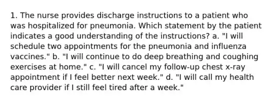 1. The nurse provides discharge instructions to a patient who was hospitalized for pneumonia. Which statement by the patient indicates a good understanding of the instructions? a. "I will schedule two appointments for the pneumonia and influenza vaccines." b. "I will continue to do deep breathing and coughing exercises at home." c. "I will cancel my follow-up chest x-ray appointment if I feel better next week." d. "I will call my health care provider if I still feel tired after a week."