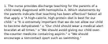 1. The nurse provides discharge teaching for the parents of a child newly diagnosed with hemophilia A. Which statements by the parents indicate that teaching has been effective? Select all that apply. o "A high-calorie, high-protein diet is best for our child." o "It is extremely important that we do not allow our child to become dehydrated." o "Our child should wear a medical alert bracelet at all times." o "We should avoid giving our child over-the-counter medicine containing aspirin." o "We should encourage a noncontact sport such as swimming."