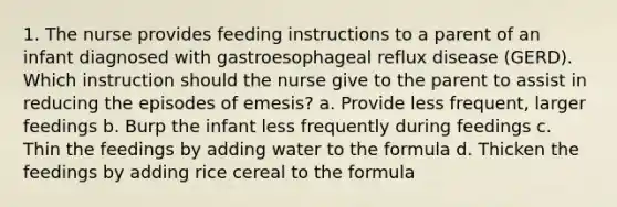 1. The nurse provides feeding instructions to a parent of an infant diagnosed with gastroesophageal reflux disease (GERD). Which instruction should the nurse give to the parent to assist in reducing the episodes of emesis? a. Provide less frequent, larger feedings b. Burp the infant less frequently during feedings c. Thin the feedings by adding water to the formula d. Thicken the feedings by adding rice cereal to the formula