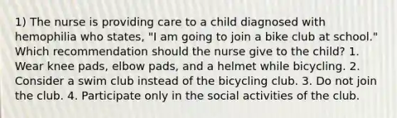 1) The nurse is providing care to a child diagnosed with hemophilia who states, "I am going to join a bike club at school." Which recommendation should the nurse give to the child? 1. Wear knee pads, elbow pads, and a helmet while bicycling. 2. Consider a swim club instead of the bicycling club. 3. Do not join the club. 4. Participate only in the social activities of the club.