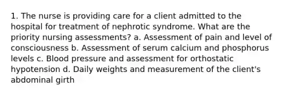 1. The nurse is providing care for a client admitted to the hospital for treatment of nephrotic syndrome. What are the priority nursing assessments? a. Assessment of pain and level of consciousness b. Assessment of serum calcium and phosphorus levels c. Blood pressure and assessment for orthostatic hypotension d. Daily weights and measurement of the client's abdominal girth