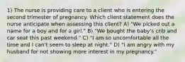 1) The nurse is providing care to a client who is entering the second trimester of pregnancy. Which client statement does the nurse anticipate when assessing this client? A) "We picked out a name for a boy and for a girl." B) "We bought the baby's crib and car seat this past weekend." C) "I am so uncomfortable all the time and I can't seem to sleep at night." D) "I am angry with my husband for not showing more interest in my pregnancy."