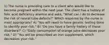 1) The nurse is providing care to a client who would like to become pregnant within the next year. The client has a history of folic acid deficiency anemia and asks, "What can I do to decrease the risk of neural tube defects?" Which response by the nurse is most appropriate? A) "You will need to have genetic testing done to identify your risk." B) "Do you have a family history of these disorders?" C) "Daily consumption of orange juice decreases your risk." D) "You will be prescribed an iron supplement, which decreases your risk."