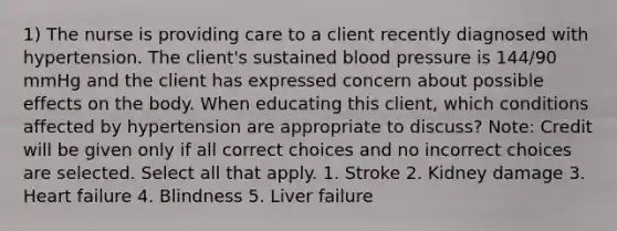 1) The nurse is providing care to a client recently diagnosed with hypertension. The client's sustained blood pressure is 144/90 mmHg and the client has expressed concern about possible effects on the body. When educating this client, which conditions affected by hypertension are appropriate to discuss? Note: Credit will be given only if all correct choices and no incorrect choices are selected. Select all that apply. 1. Stroke 2. Kidney damage 3. Heart failure 4. Blindness 5. Liver failure