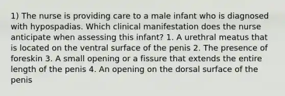 1) The nurse is providing care to a male infant who is diagnosed with hypospadias. Which clinical manifestation does the nurse anticipate when assessing this infant? 1. A urethral meatus that is located on the ventral surface of the penis 2. The presence of foreskin 3. A small opening or a fissure that extends the entire length of the penis 4. An opening on the dorsal surface of the penis