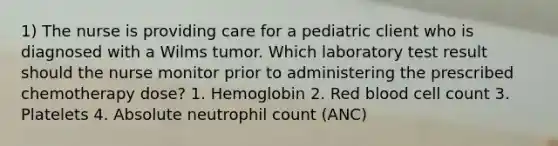 1) The nurse is providing care for a pediatric client who is diagnosed with a Wilms tumor. Which laboratory test result should the nurse monitor prior to administering the prescribed chemotherapy dose? 1. Hemoglobin 2. Red blood cell count 3. Platelets 4. Absolute neutrophil count (ANC)